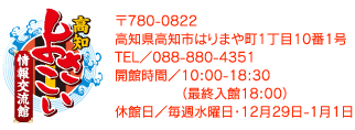 高知よさこい情報交流館 〒780-0822 高知県高知市はりまや町1丁目10番1号 高知市観光振興課 TEL／088-823-9457 営業時間／10:00-18:30 休館日／毎週水曜日